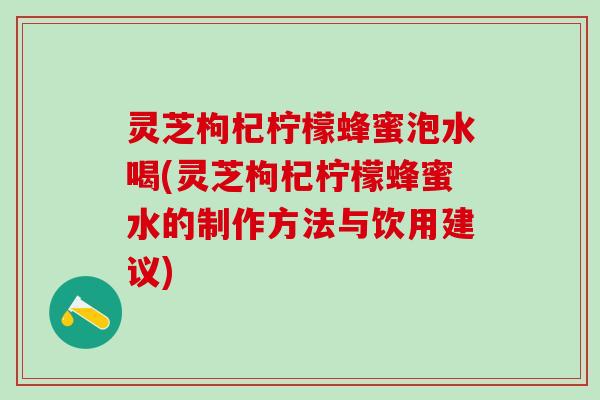 灵芝枸杞柠檬蜂蜜泡水喝(灵芝枸杞柠檬蜂蜜水的制作方法与饮用建议)