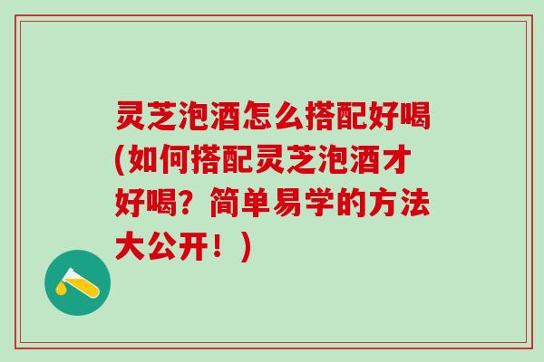 灵芝泡酒怎么搭配好喝(如何搭配灵芝泡酒才好喝？简单易学的方法大公开！)