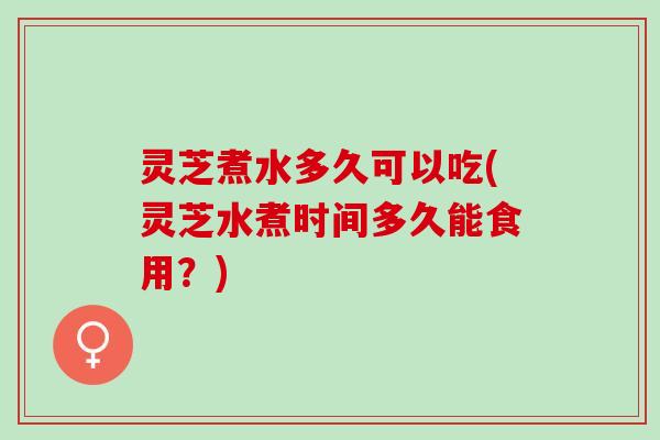 灵芝煮水多久可以吃(灵芝水煮时间多久能食用？)