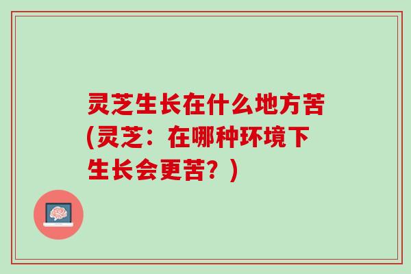 灵芝生长在什么地方苦(灵芝：在哪种环境下生长会更苦？)