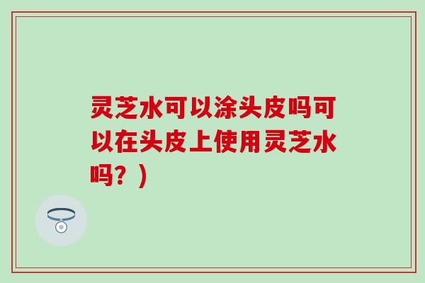灵芝水可以涂头皮吗可以在头皮上使用灵芝水吗？)