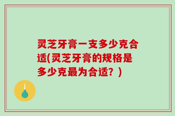 灵芝牙膏一支多少克合适(灵芝牙膏的规格是多少克最为合适？)