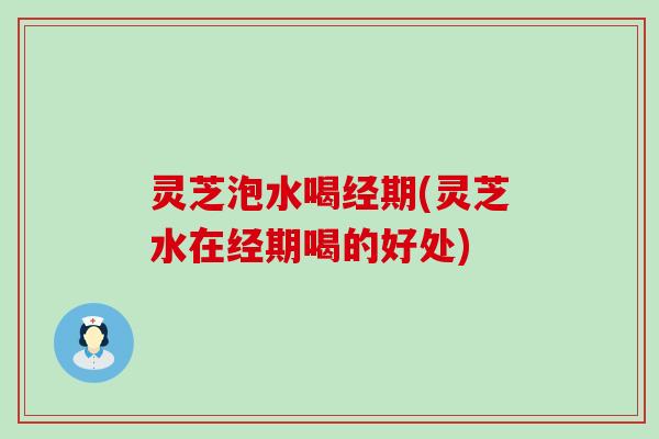 灵芝泡水喝经期(灵芝水在经期喝的好处)