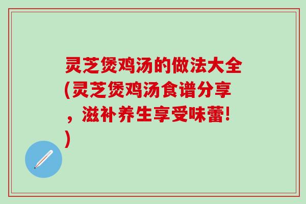 灵芝煲鸡汤的做法大全(灵芝煲鸡汤食谱分享，滋补养生享受味蕾!)