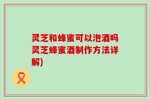 灵芝和蜂蜜可以泡酒吗灵芝蜂蜜酒制作方法详解)