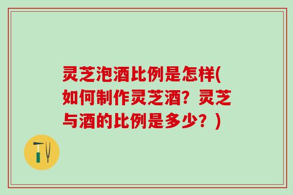 灵芝泡酒比例是怎样(如何制作灵芝酒？灵芝与酒的比例是多少？)
