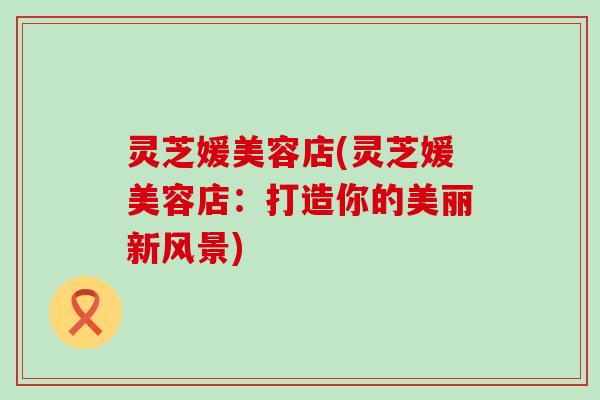 灵芝媛美容店(灵芝媛美容店：打造你的美丽新风景)