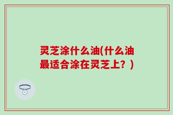 灵芝涂什么油(什么油最适合涂在灵芝上？)