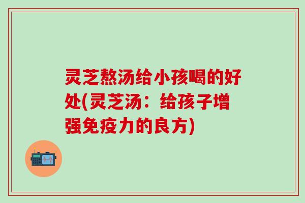 灵芝熬汤给小孩喝的好处(灵芝汤：给孩子增强免疫力的良方)