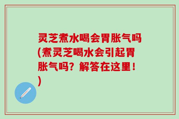 灵芝煮水喝会胃胀气吗(煮灵芝喝水会引起胃胀气吗？解答在这里！)