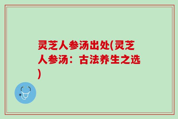 灵芝人参汤出处(灵芝人参汤：古法养生之选)