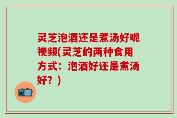 灵芝泡酒还是煮汤好呢视频(灵芝的两种食用方式：泡酒好还是煮汤好？)