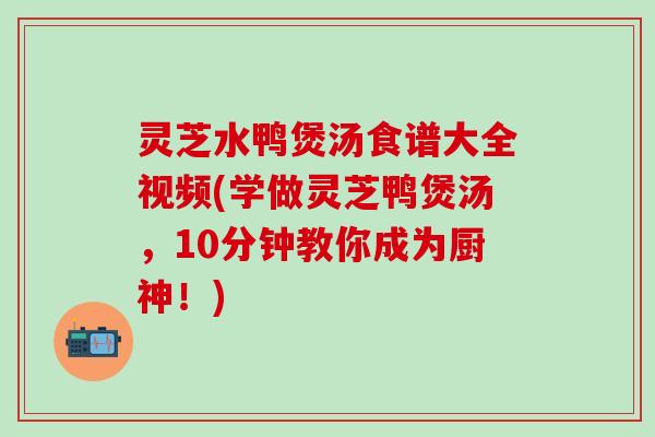 灵芝水鸭煲汤食谱大全视频(学做灵芝鸭煲汤，10分钟教你成为厨神！)