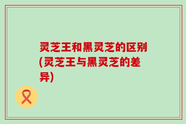 灵芝王和黑灵芝的区别(灵芝王与黑灵芝的差异)