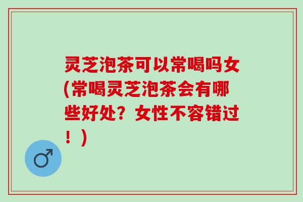灵芝泡茶可以常喝吗女(常喝灵芝泡茶会有哪些好处？女性不容错过！)
