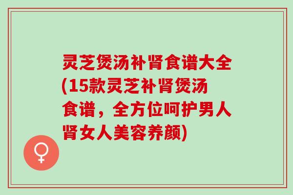 灵芝煲汤补肾食谱大全(15款灵芝补肾煲汤食谱，全方位呵护男人肾女人美容养颜)