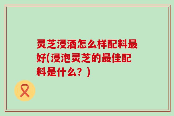 灵芝浸酒怎么样配料最好(浸泡灵芝的最佳配料是什么？)
