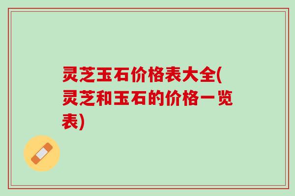 灵芝玉石价格表大全(灵芝和玉石的价格一览表)