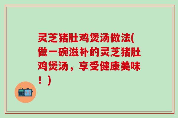 灵芝猪肚鸡煲汤做法(做一碗滋补的灵芝猪肚鸡煲汤，享受健康美味！)