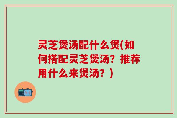 灵芝煲汤配什么煲(如何搭配灵芝煲汤？推荐用什么来煲汤？)