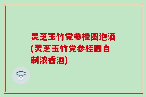 灵芝玉竹党参桂圆泡酒(灵芝玉竹党参桂圆自制浓香酒)