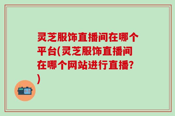 灵芝服饰直播间在哪个平台(灵芝服饰直播间在哪个网站进行直播？)
