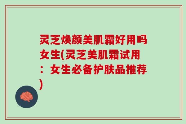 灵芝焕颜美肌霜好用吗女生(灵芝美肌霜试用：女生必备护肤品推荐)