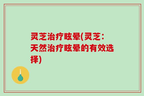 灵芝治疗眩晕(灵芝：天然治疗眩晕的有效选择)