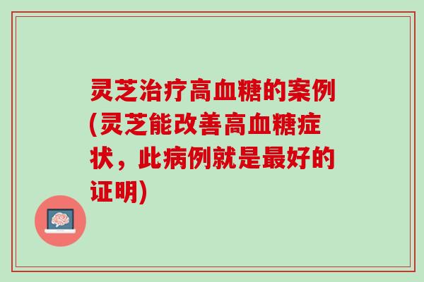 灵芝治疗高血糖的案例(灵芝能改善高血糖症状，此病例就是最好的证明)