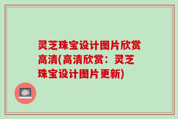灵芝珠宝设计图片欣赏高清(高清欣赏：灵芝珠宝设计图片更新)