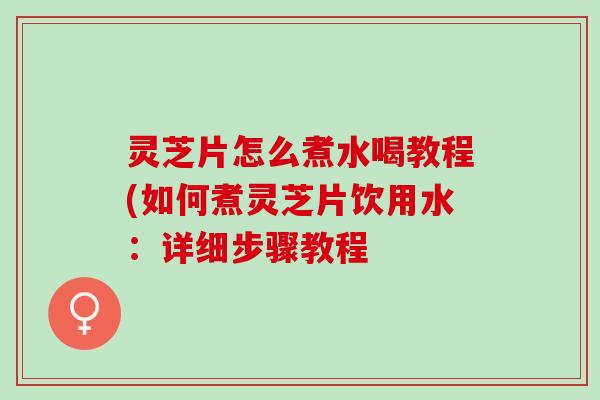 灵芝片怎么煮水喝教程(如何煮灵芝片饮用水：详细步骤教程