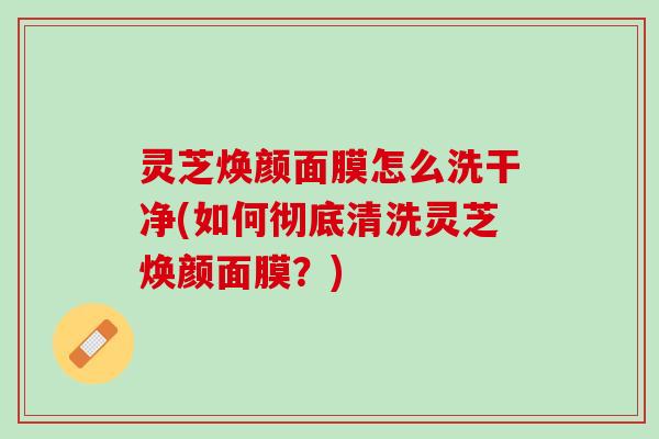 灵芝焕颜面膜怎么洗干净(如何彻底清洗灵芝焕颜面膜？)