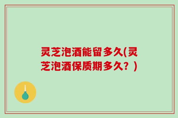灵芝泡酒能留多久(灵芝泡酒保质期多久？)