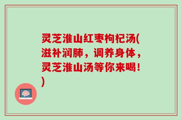 灵芝淮山红枣枸杞汤(滋补润,调养身体,灵芝淮山汤等你来喝!) 灵芝淮山红枣枸杞汤(滋补润,调养身体,灵芝淮山汤等你来喝!)