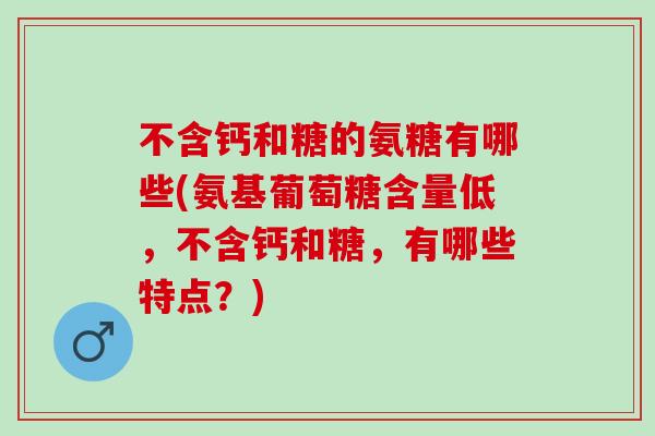 不含钙和糖的氨糖有哪些(氨基葡萄糖含量低，不含钙和糖，有哪些特点？)