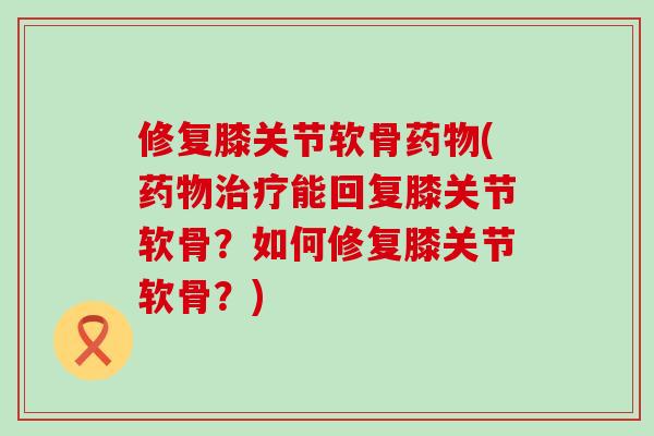 修复膝关节软骨药物(药物治疗能回复膝关节软骨？如何修复膝关节软骨？)