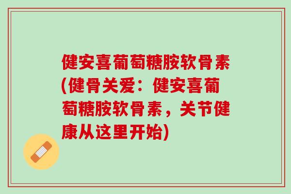 健安喜葡萄糖胺软骨素(健骨关爱：健安喜葡萄糖胺软骨素，关节健康从这里开始)