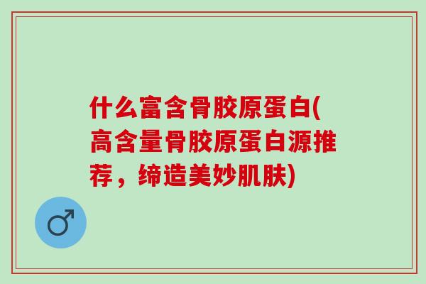 什么富含骨胶原蛋白(高含量骨胶原蛋白源推荐，缔造美妙肌肤)