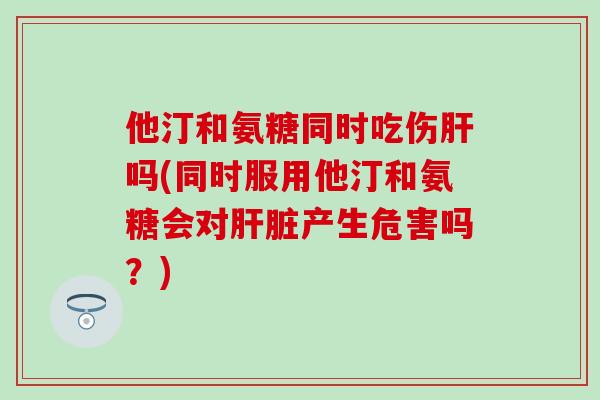 他汀和氨糖同时吃伤肝吗(同时服用他汀和氨糖会对肝脏产生危害吗？)