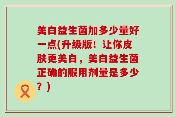 美白益生菌加多少量好一点(升级版！让你皮肤更美白，美白益生菌正确的服用剂量是多少？)