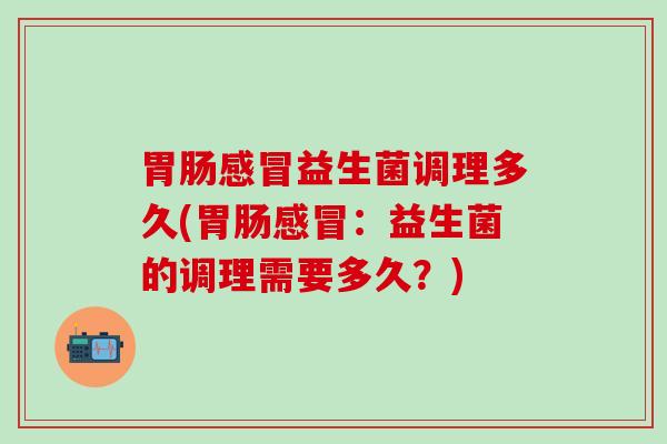 胃肠感冒益生菌调理多久(胃肠感冒：益生菌的调理需要多久？)