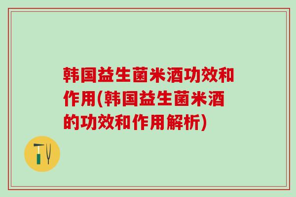韩国益生菌米酒功效和作用(韩国益生菌米酒的功效和作用解析)