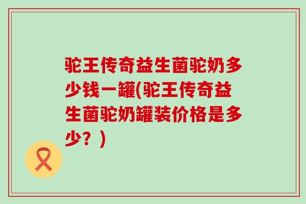 驼王传奇益生菌驼奶多少钱一罐(驼王传奇益生菌驼奶罐装价格是多少？)