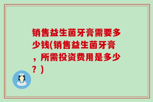 销售益生菌牙膏需要多少钱(销售益生菌牙膏，所需投资费用是多少？)