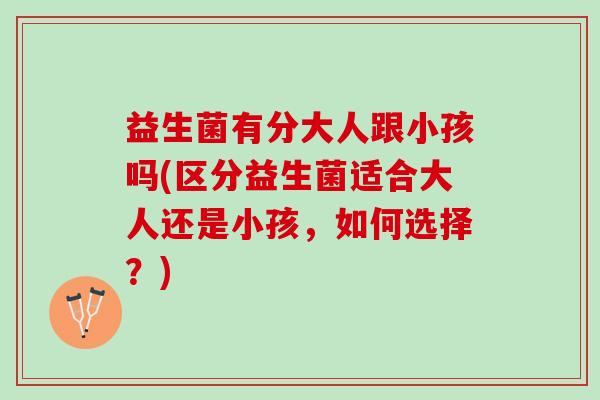 益生菌有分大人跟小孩吗(区分益生菌适合大人还是小孩，如何选择？)
