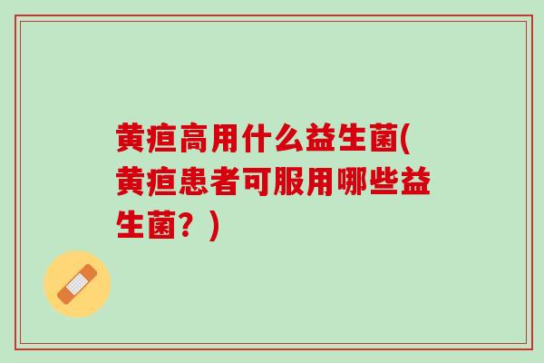 黄疸高用什么益生菌(黄疸患者可服用哪些益生菌？)