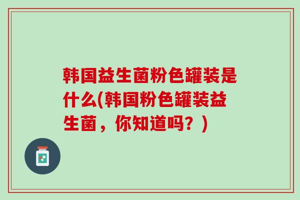 韩国益生菌粉色罐装是什么(韩国粉色罐装益生菌，你知道吗？)