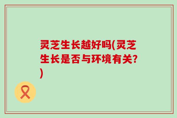 灵芝生长越好吗(灵芝生长是否与环境有关？)
