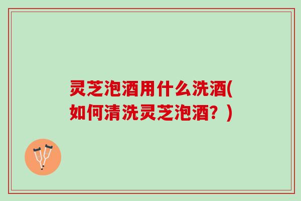 灵芝泡酒用什么洗酒(如何清洗灵芝泡酒?) 灵芝泡酒用什么洗酒(如何清洗灵芝泡酒?)