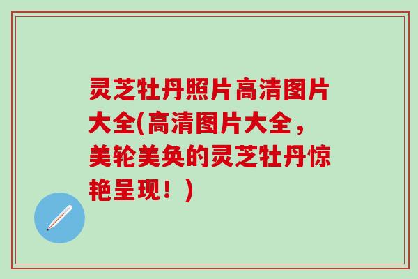 灵芝牡丹照片高清图片大全(高清图片大全,美轮美奂的灵芝牡丹惊艳呈现!) 灵芝牡丹照片高清图片大全(高清图片大全,美轮美奂的灵芝牡丹惊艳呈现!)